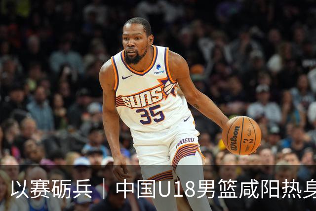 以赛砺兵｜中国U18男篮咸阳热身赛三战全胜，剑指亚洲杯